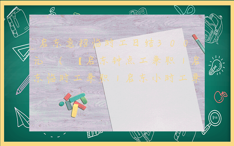 启东急招临时工日结300元 (【启东钟点工兼职｜启东临时工兼职｜启东小时工兼职】)